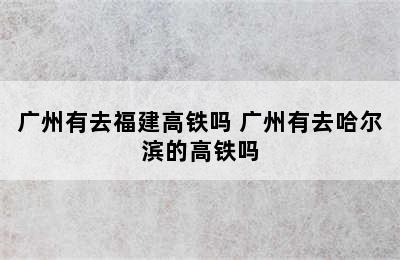 广州有去福建高铁吗 广州有去哈尔滨的高铁吗